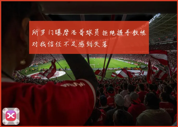 所罗门曝摩洛哥球员拒绝握手教练对我信任不足感到失落
