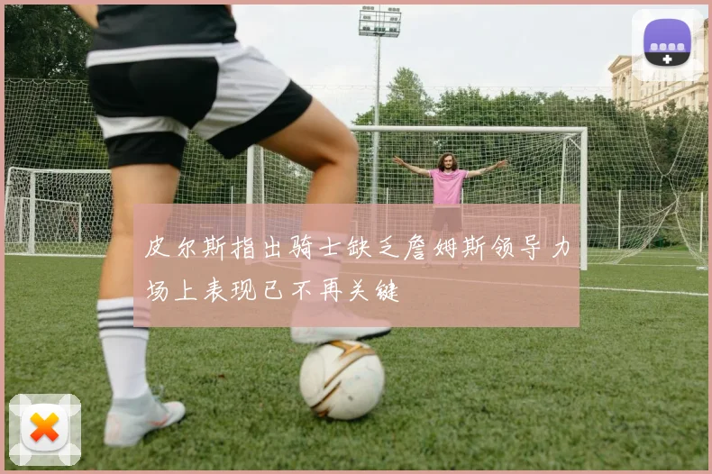 皮尔斯指出骑士缺乏詹姆斯领导力场上表现已不再关键