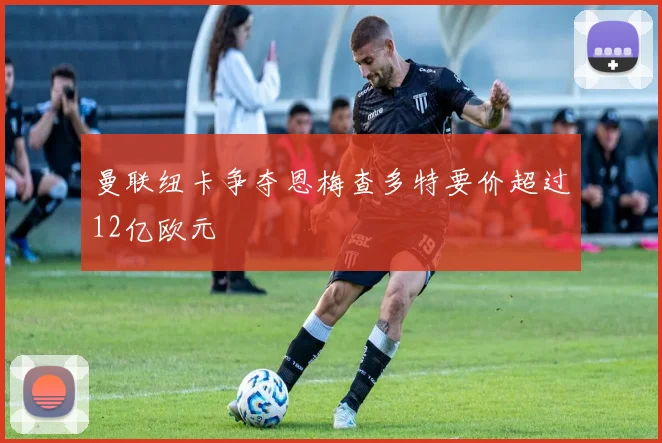 曼联纽卡争夺恩梅查多特要价超过12亿欧元