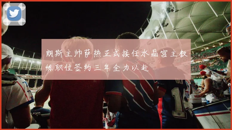 朗斯主帅萨热正式接任水晶宫主教练职位签约三年全力以赴