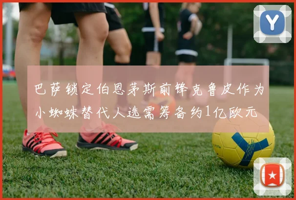 巴萨锁定伯恩茅斯前锋克鲁皮作为小蜘蛛替代人选需筹备约1亿欧元