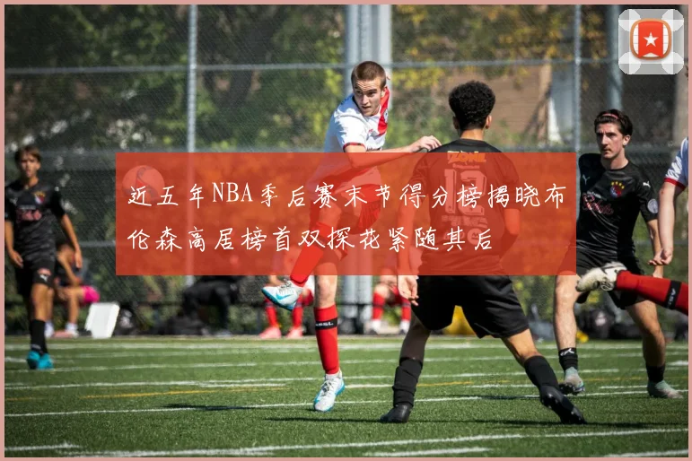近五年NBA季后赛末节得分榜揭晓布伦森高居榜首双探花紧随其后