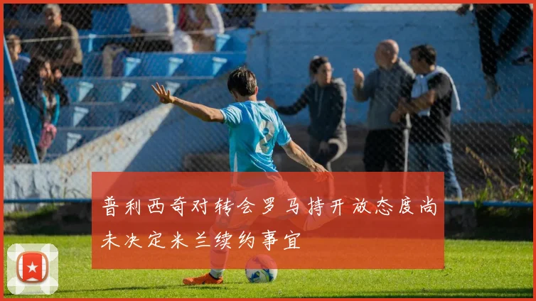 普利西奇对转会罗马持开放态度尚未决定米兰续约事宜