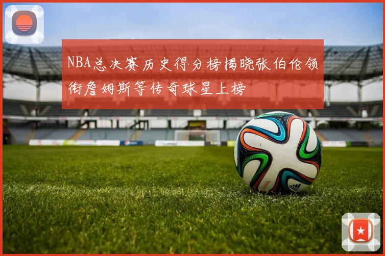 NBA总决赛历史得分榜揭晓张伯伦领衔詹姆斯等传奇球星上榜
