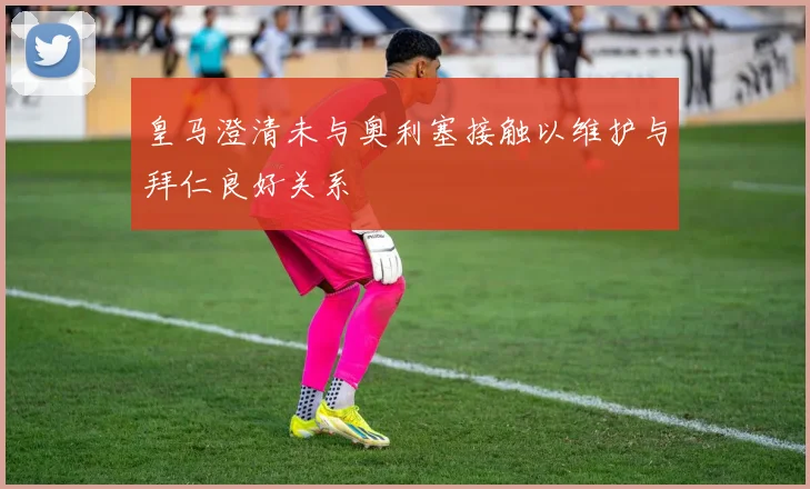 皇马澄清未与奥利塞接触以维护与拜仁良好关系