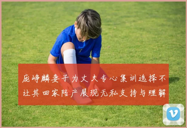 庞峥麟妻子为丈夫专心集训选择不让其回家陪产展现无私支持与理解