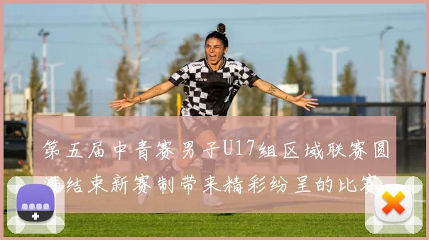 第五届中青赛男子U17组区域联赛圆满结束新赛制带来精彩纷呈的比赛体验