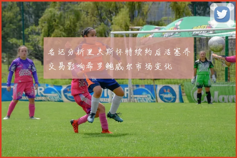名记分析里夫斯怀特续约后活塞乔交易影响希罗鲍威尔市场变化