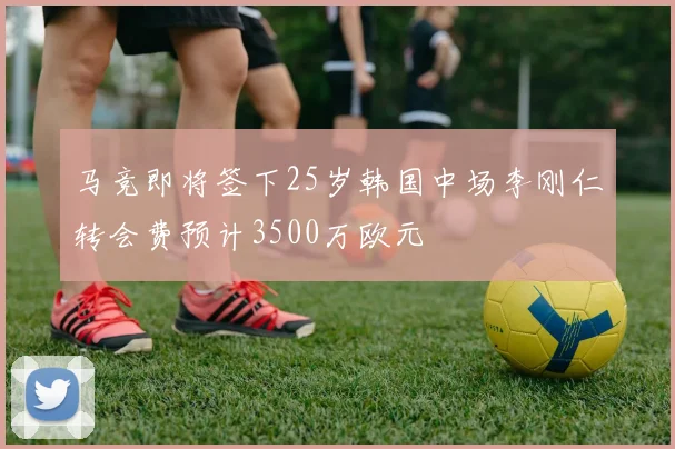 马竞即将签下25岁韩国中场李刚仁转会费预计3500万欧元