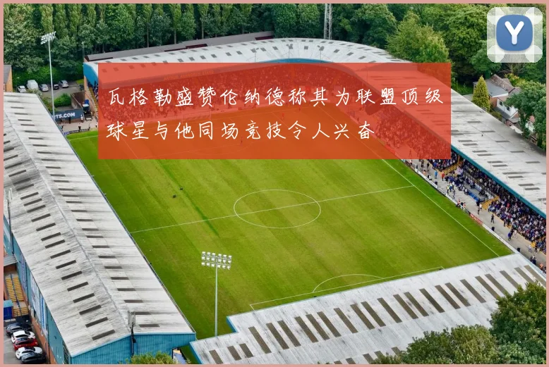 瓦格勒盛赞伦纳德称其为联盟顶级球星与他同场竞技令人兴奋